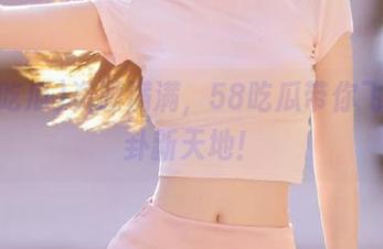 资源满满，58吃瓜带你飞向八卦新天地！